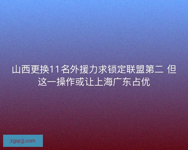 山西更换11名外援力求锁定联盟第二 但这一操作或让上海广东占优