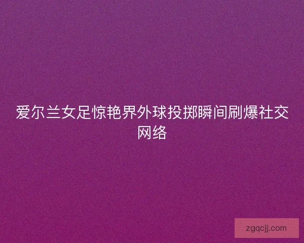 爱尔兰女足惊艳界外球投掷瞬间刷爆社交网络