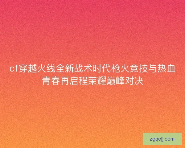 cf穿越火线全新战术时代枪火竞技与热血青春再启程荣耀巅峰对决