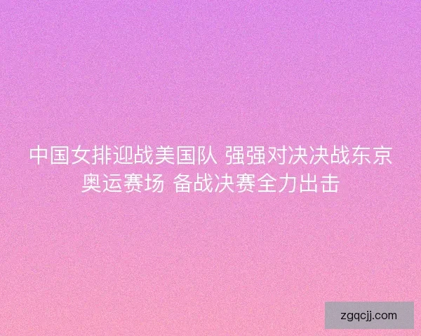 中国女排迎战美国队 强强对决决战东京奥运赛场 备战决赛全力出击 中国女排迎战美国队 强强对决决战东京奥运赛场 备战决赛全力出击