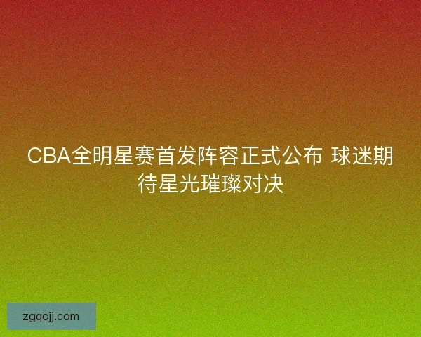 CBA全明星赛首发阵容正式公布 球迷期待星光璀璨对决 CBA全明星赛首发阵容正式公布 球迷期待星光璀璨对决