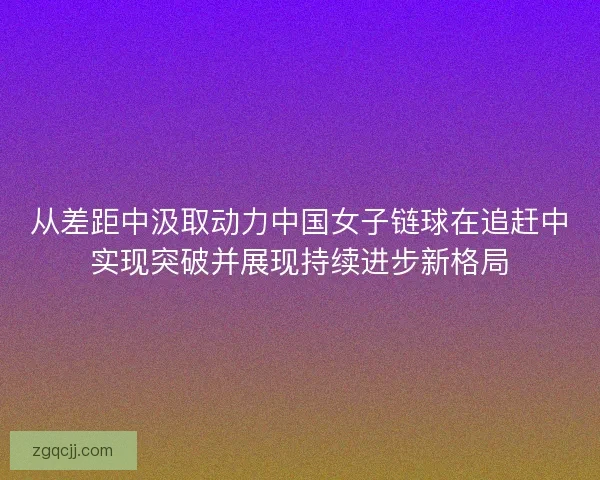从差距中汲取动力中国女子链球在追赶中实现突破并展现持续进步新格局 从差距中汲取动力中国女子链球在追赶中实现突破并展现持续进步新格局